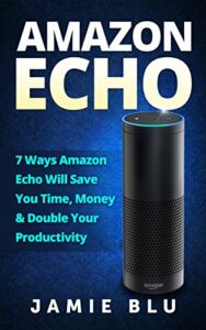 Amazon Echo: 7 Ways Amazon Echo will Save you Time, Money & Double your Productivity (Amazon Echo, Development, Commands, Kit, Lights, Plug Book 1)